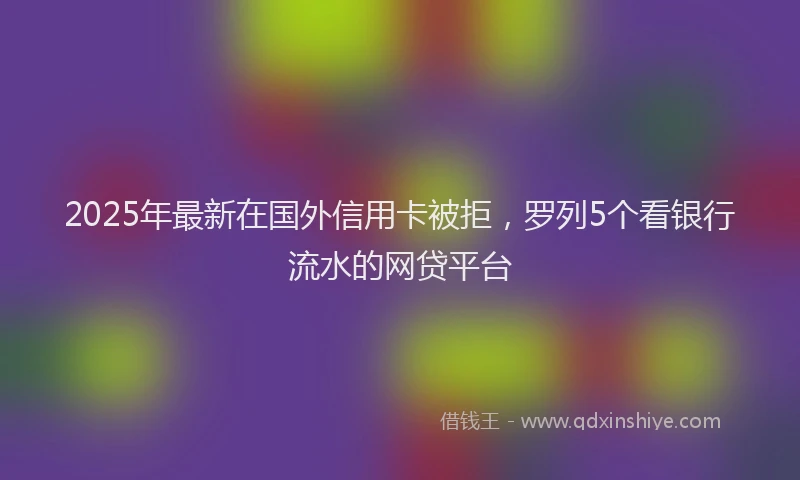 2025年最新在国外信用卡被拒，罗列5个看银行流水的网贷平台
