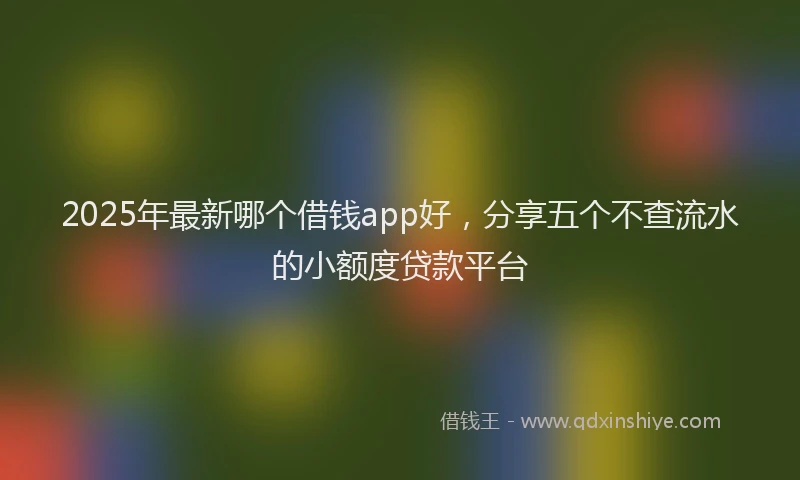 2025年最新哪个借钱app好，分享五个不查流水的小额度贷款平台