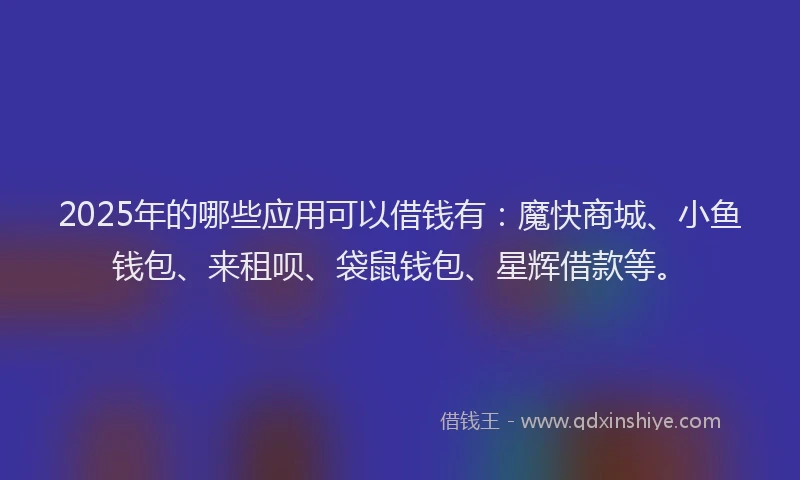 2025年的哪些应用可以借钱有：魔快商城、小鱼钱包、来租呗、袋鼠钱包、星辉借款等。