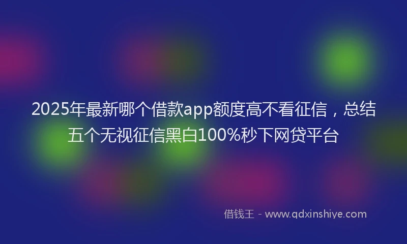 2025年最新哪个借款app额度高不看征信，总结五个无视征信黑白100%秒下网贷平台