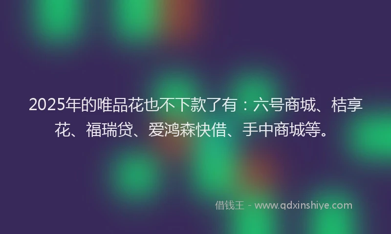 2025年的唯品花也不下款了有：六号商城、桔享花、福瑞贷、爱鸿森快借、手中商城等。