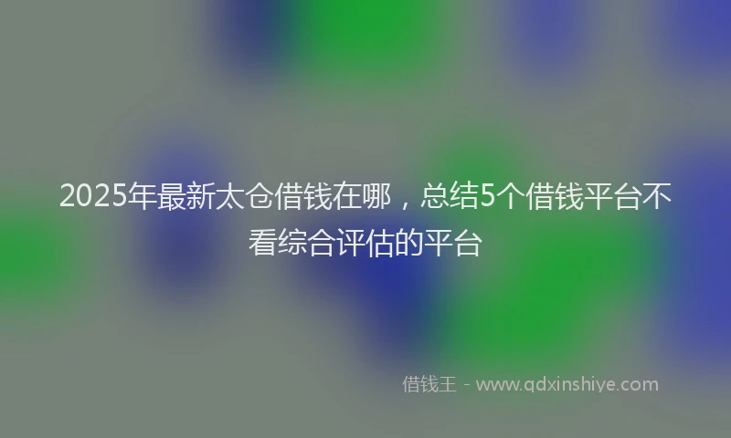 2025年最新太仓借钱在哪，总结5个借钱平台不看综合评估的平台
