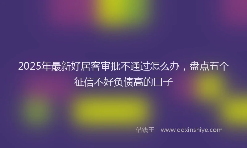 2025年最新好居客审批不通过怎么办，盘点五个征信不好负债高的口子