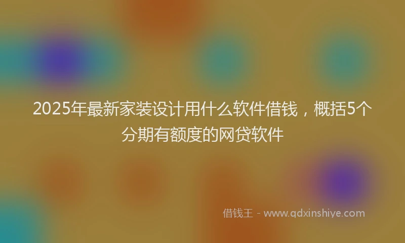 2025年最新家装设计用什么软件借钱，概括5个分期有额度的网贷软件