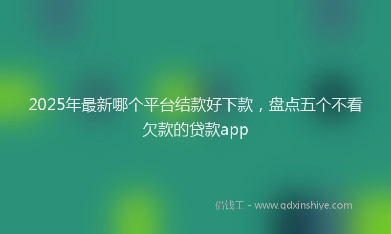 2025年最新哪个平台结款好下款，盘点五个不看欠款的贷款app