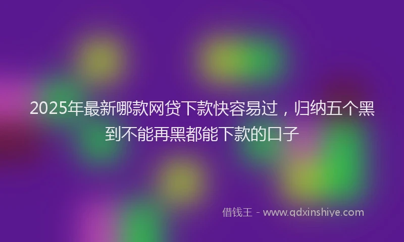 2025年最新哪款网贷下款快容易过，归纳五个黑到不能再黑都能下款的口子