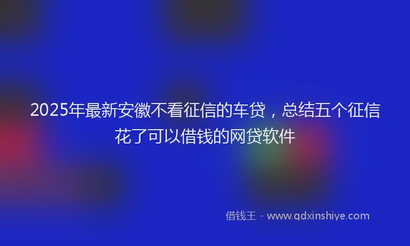 2025年最新安徽不看征信的车贷，总结五个征信花了可以借钱的网贷软件