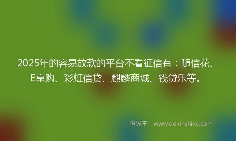 2025年的容易放款的平台不看征信有：随信花、E享购、彩虹信贷、麒麟商城、钱贷乐等。