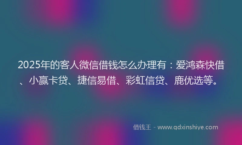 2025年的客人微信借钱怎么办理有：爱鸿森快借、小赢卡贷、捷信易借、彩虹信贷、鹿优选等。