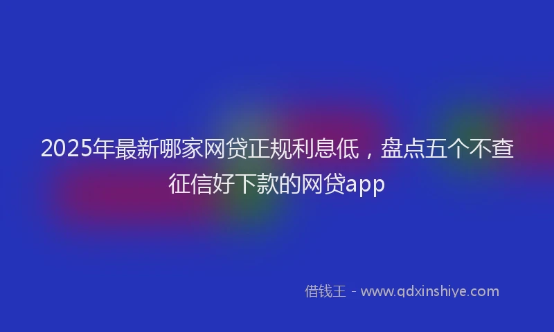 2025年最新哪家网贷正规利息低，盘点五个不查征信好下款的网贷app