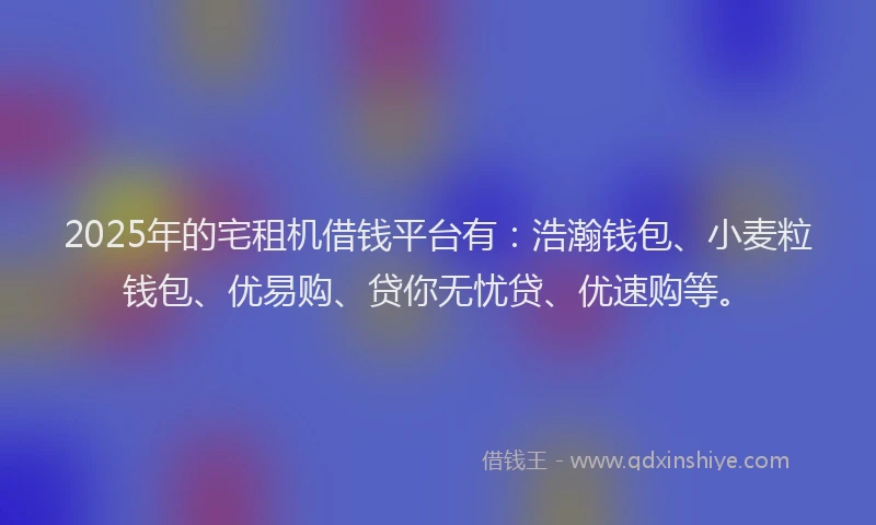 2025年的宅租机借钱平台有：浩瀚钱包、小麦粒钱包、优易购、贷你无忧贷、优速购等。