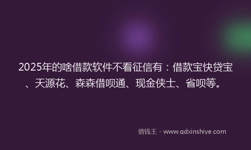2025年的啥借款软件不看征信有：借款宝快贷宝、天源花、森森借呗通、现金侠士、省呗等。
