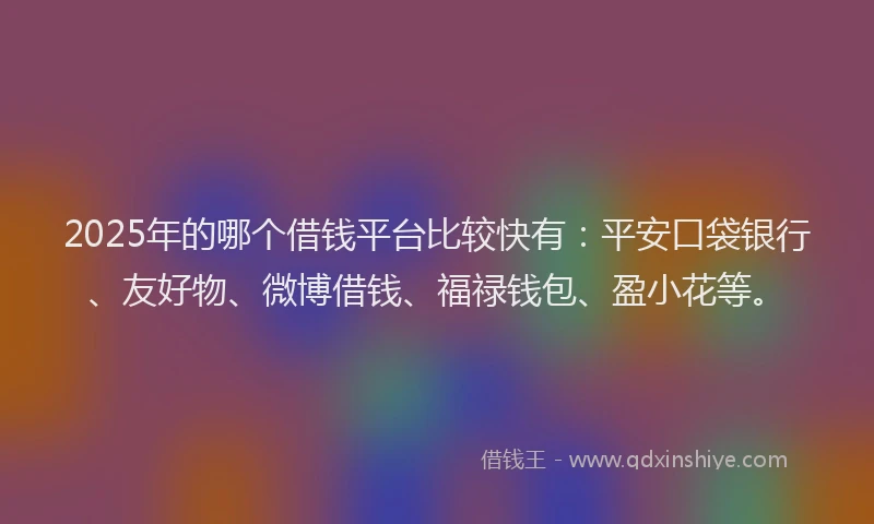 2025年的哪个借钱平台比较快有：平安口袋银行、友好物、微博借钱、福禄钱包、盈小花等。