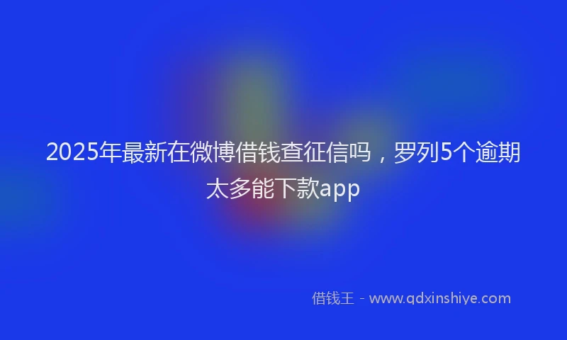 2025年最新在微博借钱查征信吗，罗列5个逾期太多能下款app