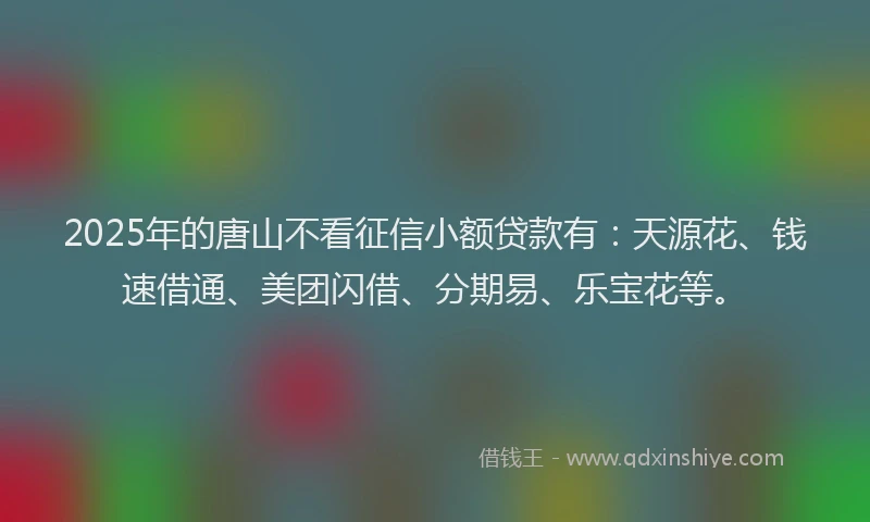 2025年的唐山不看征信小额贷款有：天源花、钱速借通、美团闪借、分期易、乐宝花等。