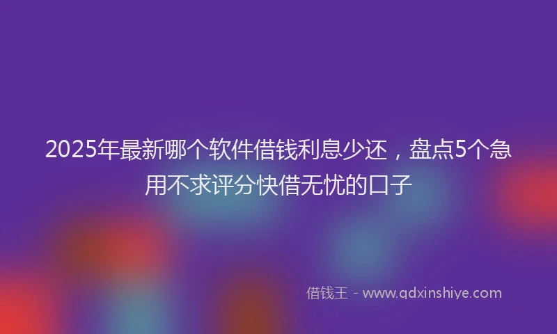 2025年最新哪个软件借钱利息少还，盘点5个急用不求评分快借无忧的口子