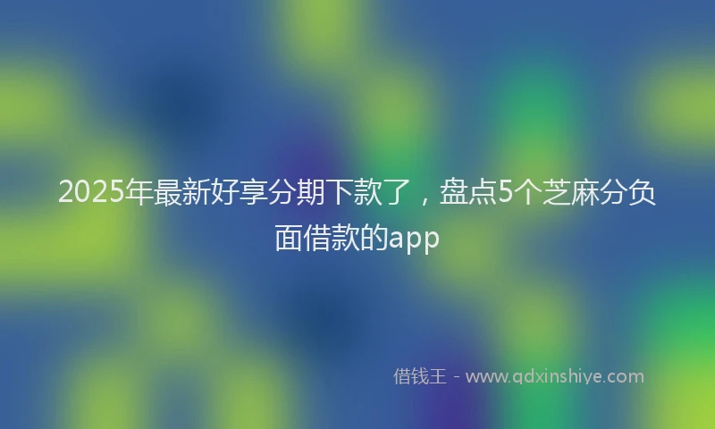 2025年最新好享分期下款了，盘点5个芝麻分负面借款的app