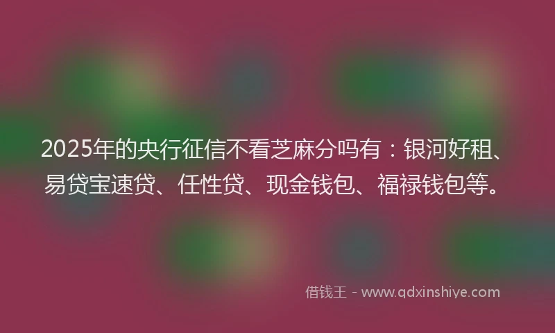 2025年的央行征信不看芝麻分吗有：银河好租、易贷宝速贷、任性贷、现金钱包、福禄钱包等。