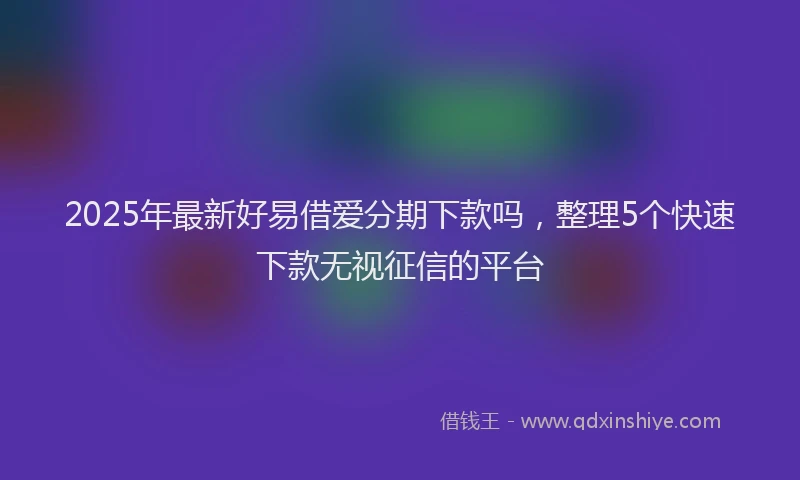 2025年最新好易借爱分期下款吗，整理5个快速下款无视征信的平台