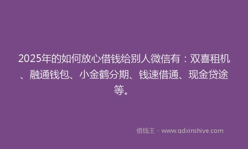 2025年的如何放心借钱给别人微信有：双喜租机、融通钱包、小金鹤分期、钱速借通、现金贷途等。