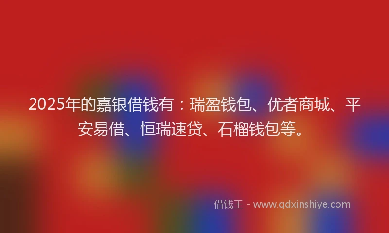 2025年的嘉银借钱有：瑞盈钱包、优者商城、平安易借、恒瑞速贷、石榴钱包等。