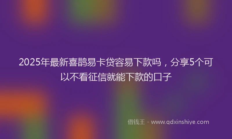 2025年最新喜鹊易卡贷容易下款吗，分享5个可以不看征信就能下款的口子