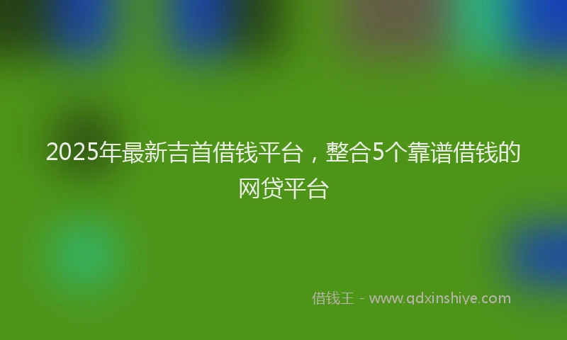 2025年最新吉首借钱平台，整合5个靠谱借钱的网贷平台