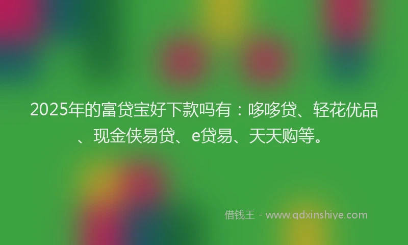 2025年的富贷宝好下款吗有：哆哆贷、轻花优品、现金侠易贷、e贷易、天天购等。
