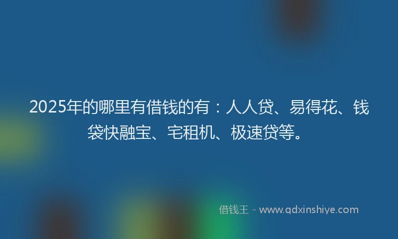 2025年的哪里有借钱的有：人人贷、易得花、钱袋快融宝、宅租机、极速贷等。