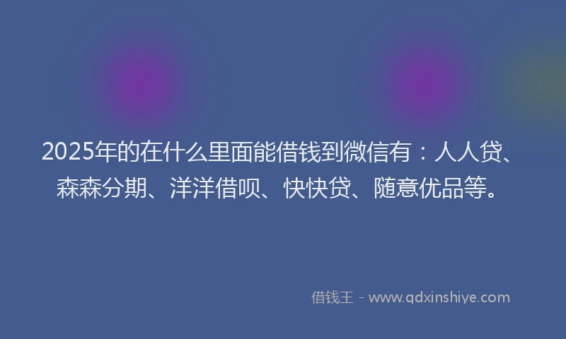 2025年的在什么里面能借钱到微信有：人人贷、森森分期、洋洋借呗、快快贷、随意优品等。