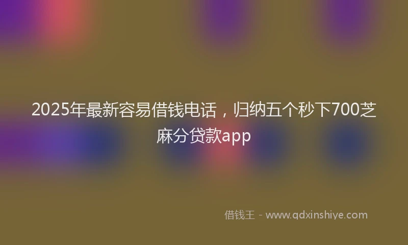 2025年最新容易借钱电话，归纳五个秒下700芝麻分贷款app