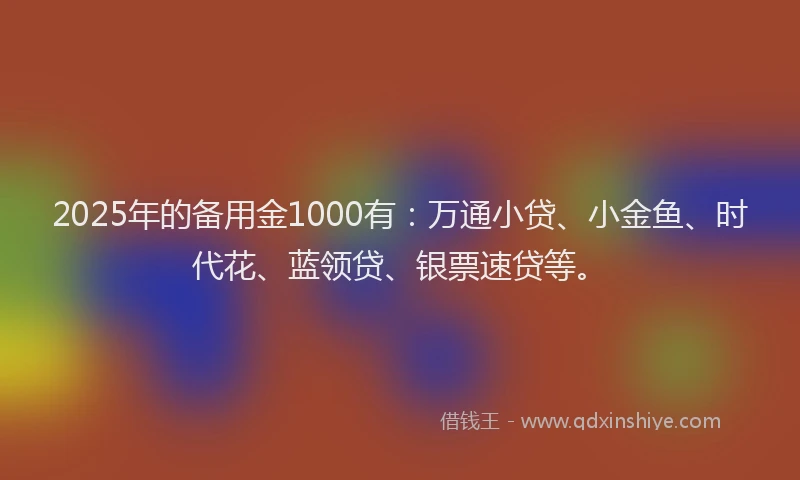 2025年的备用金1000有：万通小贷、小金鱼、时代花、蓝领贷、银票速贷等。