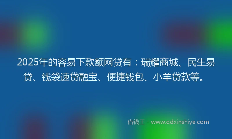 2025年的容易下款额网贷有：瑞耀商城、民生易贷、钱袋速贷融宝、便捷钱包、小羊贷款等。