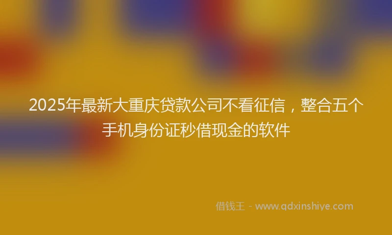 2025年最新大重庆贷款公司不看征信，整合五个手机身份证秒借现金的软件