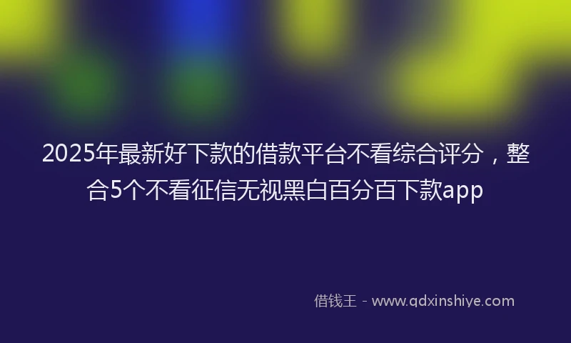 2025年最新好下款的借款平台不看综合评分，整合5个不看征信无视黑白百分百下款app