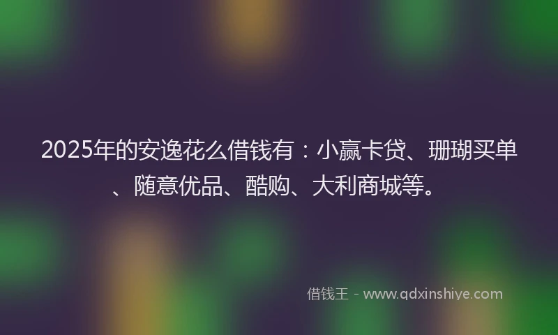 2025年的安逸花么借钱有：小赢卡贷、珊瑚买单、随意优品、酷购、大利商城等。