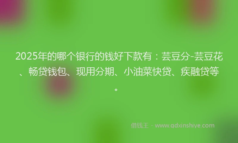 2025年的哪个银行的钱好下款有：芸豆分-芸豆花、畅贷钱包、现用分期、小油菜快贷、疾融贷等。