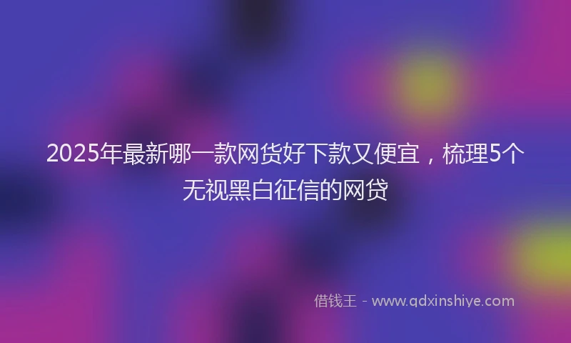 2025年最新哪一款网货好下款又便宜，梳理5个无视黑白征信的网贷