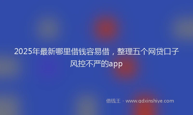 2025年最新哪里借钱容易借，整理五个网贷口子风控不严的app