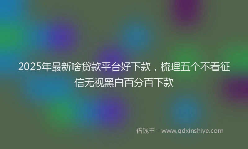 2025年最新啥贷款平台好下款，梳理五个不看征信无视黑白百分百下款
