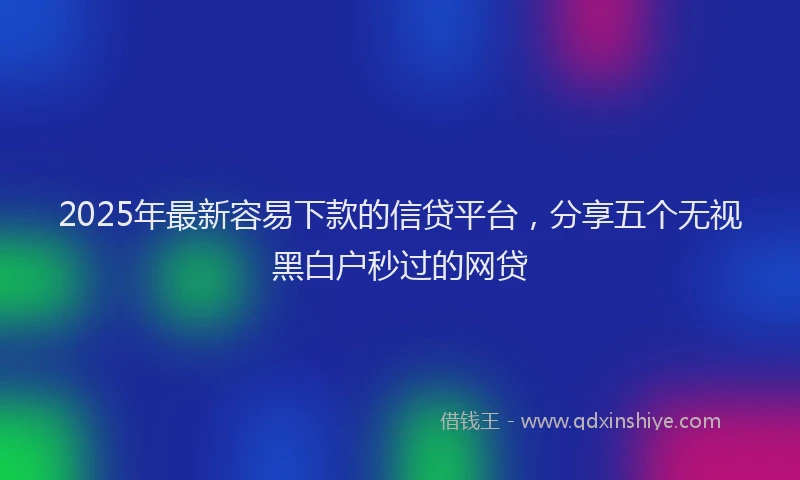 2025年最新容易下款的信贷平台，分享五个无视黑白户秒过的网贷
