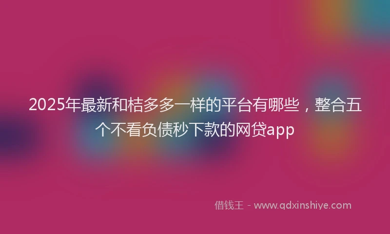 2025年最新和桔多多一样的平台有哪些，整合五个不看负债秒下款的网贷app