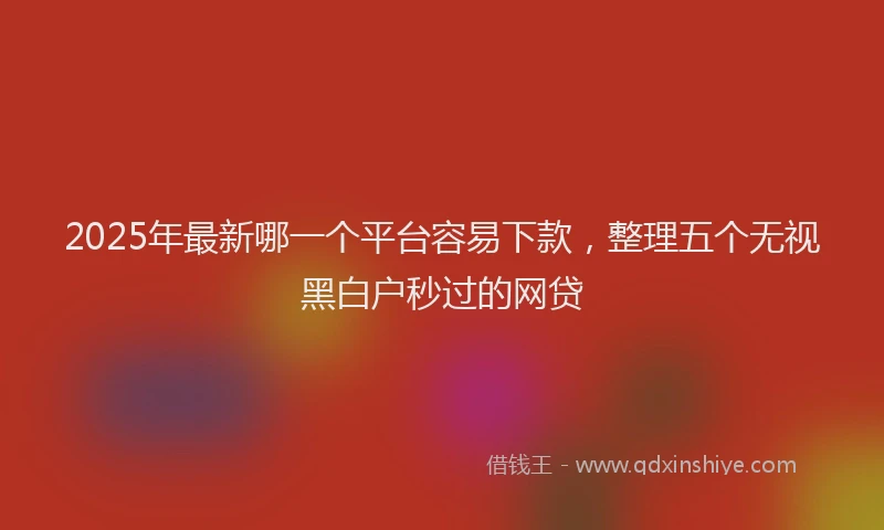 2025年最新哪一个平台容易下款，整理五个无视黑白户秒过的网贷