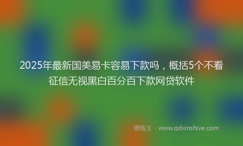 2025年最新国美易卡容易下款吗，概括5个不看征信无视黑白百分百下款网贷软件