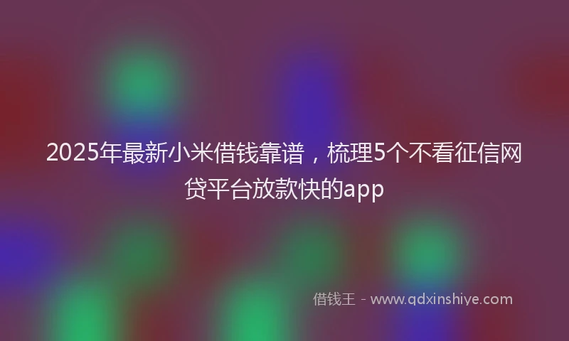 2025年最新小米借钱靠谱，梳理5个不看征信网贷平台放款快的app