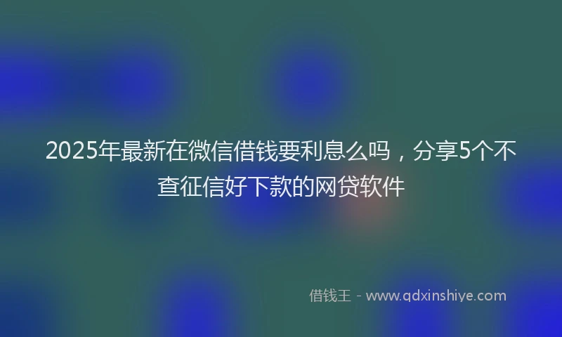 2025年最新在微信借钱要利息么吗，分享5个不查征信好下款的网贷软件