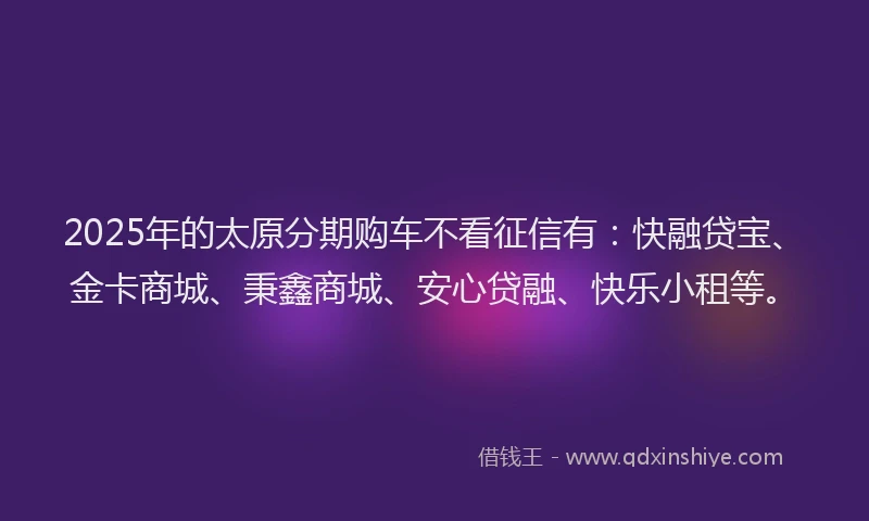 2025年的太原分期购车不看征信有：快融贷宝、金卡商城、秉鑫商城、安心贷融、快乐小租等。