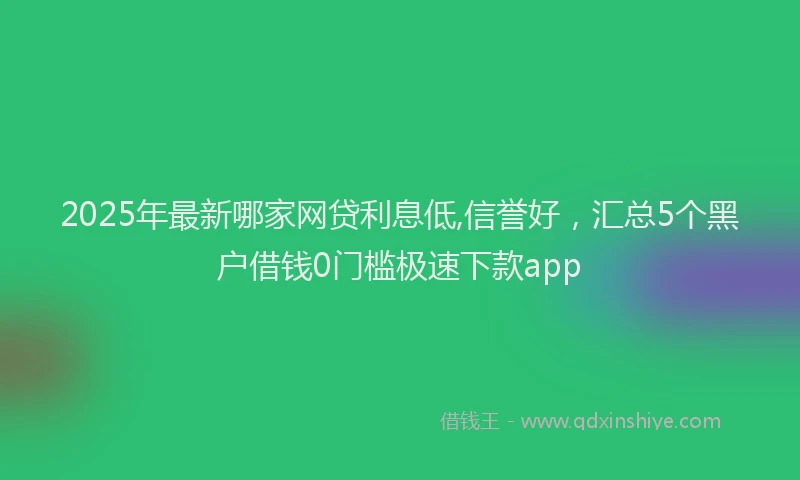 2025年最新哪家网贷利息低,信誉好，汇总5个黑户借钱0门槛极速下款app