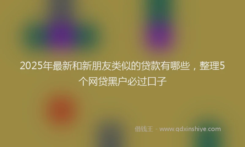 2025年最新和新朋友类似的贷款有哪些，整理5个网贷黑户必过口子