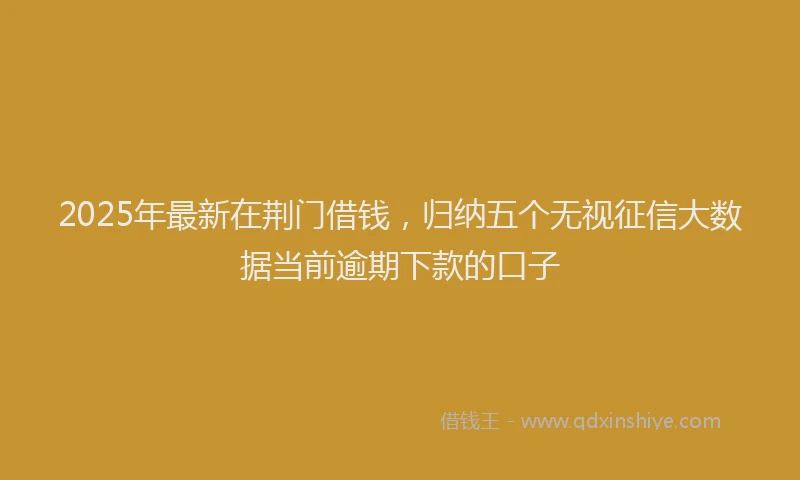 2025年最新在荆门借钱，归纳五个无视征信大数据当前逾期下款的口子